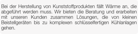Bei der Herstellung von Kunststoffprodukten fällt Wärme an, die abgeführt werden muss. Wir bieten die Beratung und erarbeiten mit unseren Kunden zusammen Lösungen, die von kleinen Beistellgeräten bis zu komplexen schlüsselfertigen Kühlanlagen gehen.
